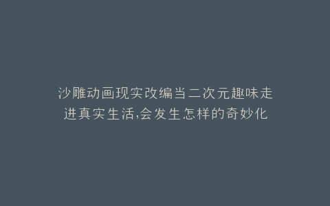 沙雕动画现实改编当二次元趣味走进真实生活,会发生怎样的奇妙化学反应?