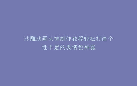 沙雕动画头饰制作教程轻松打造个性十足的表情包神器