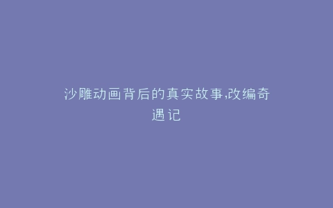 沙雕动画背后的真实故事,改编奇遇记