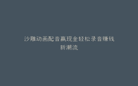 沙雕动画配音赢现金轻松录音赚钱新潮流