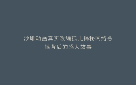 沙雕动画真实改编孤儿揭秘网络恶搞背后的感人故事
