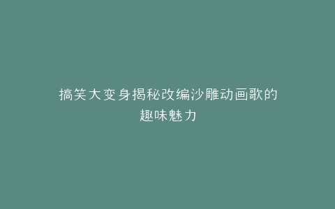 搞笑大变身揭秘改编沙雕动画歌的趣味魅力