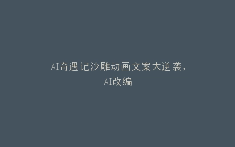 AI奇遇记沙雕动画文案大逆袭,AI改编