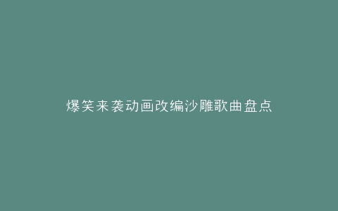 爆笑来袭动画改编沙雕歌曲盘点