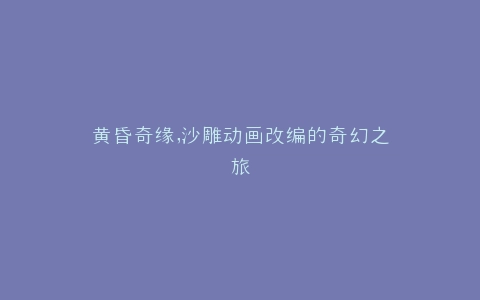 黄昏奇缘,沙雕动画改编的奇幻之旅