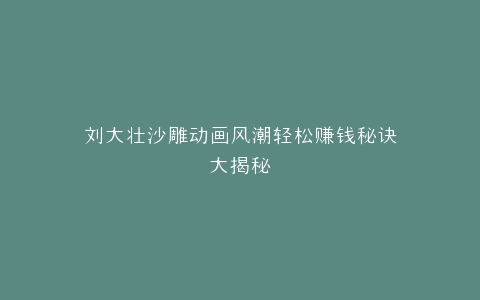 刘大壮沙雕动画风潮轻松赚钱秘诀大揭秘