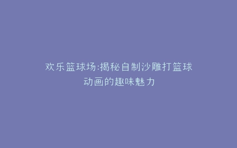 欢乐篮球场揭秘自制沙雕打篮球动画的趣味魅力