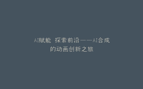 AI赋能 探索前沿——AI合成的动画创新之旅