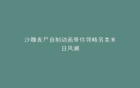 沙雕丧尸自制动画带你领略另类末日风潮