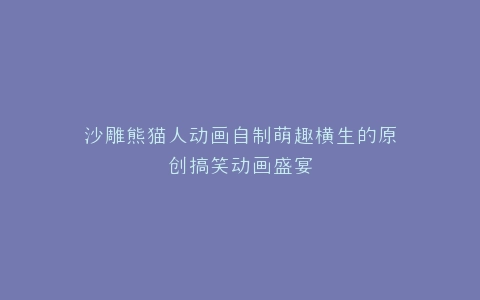沙雕熊猫人动画自制萌趣横生的原创搞笑动画盛宴