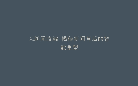 AI新闻改编 揭秘新闻背后的智能重塑
