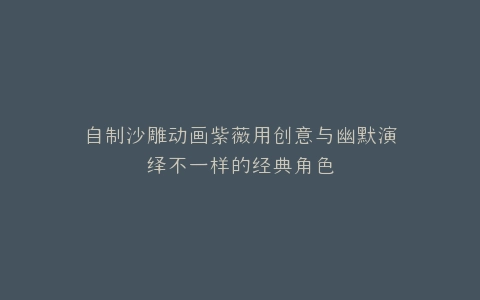 自制沙雕动画紫薇用创意与幽默演绎不一样的经典角色