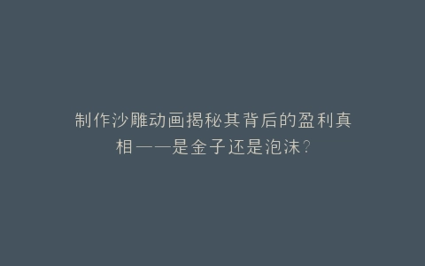 制作沙雕动画揭秘其背后的盈利真相——是金子还是泡沫?