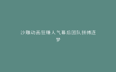 沙雕动画狂赚人气幕后团队拼搏逐梦