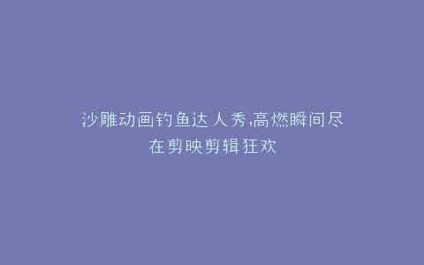 沙雕动画钓鱼达人秀,高燃瞬间尽在剪映剪辑狂欢