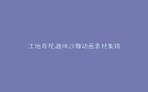 工地奇观,趣味沙雕动画素材集锦