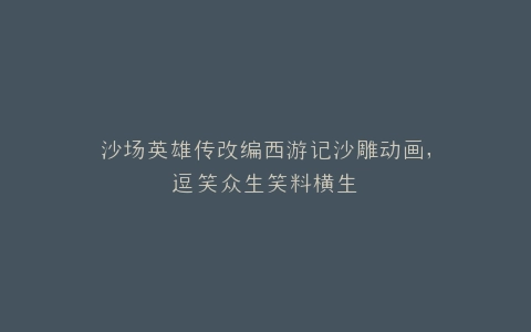 沙场英雄传改编西游记沙雕动画,逗笑众生笑料横生