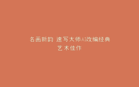 名画新韵 速写大师AI改编经典艺术佳作