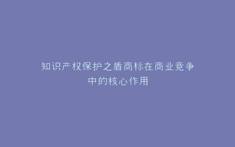 知识产权保护之盾商标在商业竞争中的核心作用