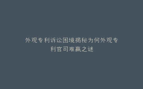 外观专利诉讼困境揭秘为何外观专利官司难赢之谜