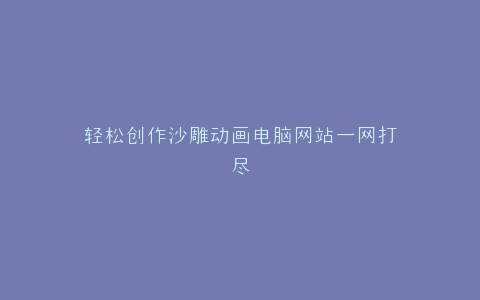 轻松创作沙雕动画电脑网站一网打尽