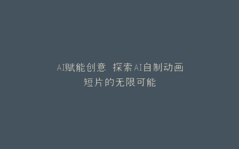 AI赋能创意 探索AI自制动画短片的无限可能