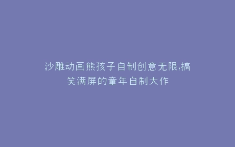 沙雕动画熊孩子自制创意无限,搞笑满屏的童年自制大作
