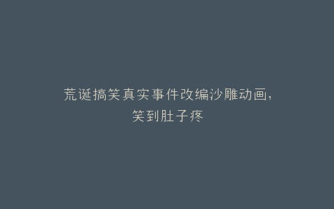 荒诞搞笑真实事件改编沙雕动画,笑到肚子疼
