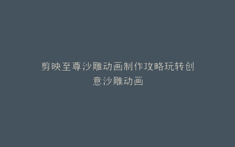 剪映至尊沙雕动画制作攻略玩转创意沙雕动画
