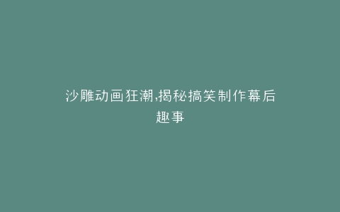 沙雕动画狂潮,揭秘搞笑制作幕后趣事