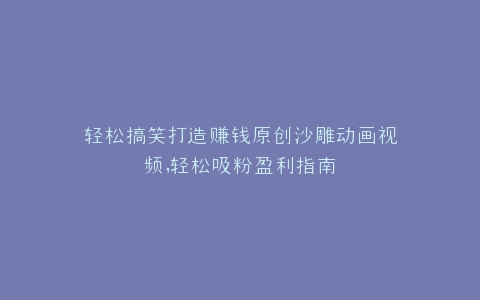 轻松搞笑打造赚钱原创沙雕动画视频,轻松吸粉盈利指南