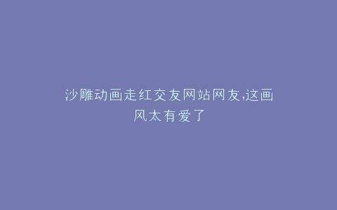 沙雕动画走红交友网站网友,这画风太有爱了