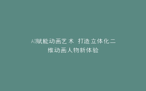 AI赋能动画艺术 打造立体化二维动画人物新体验