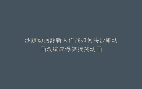 沙雕动画翻新大作战如何将沙雕动画改编成爆笑搞笑动画
