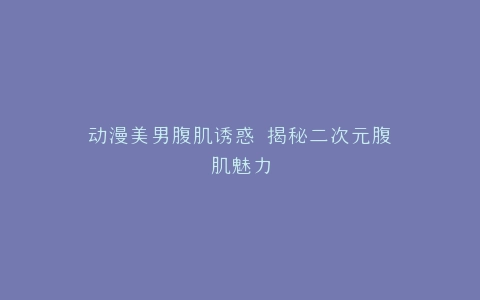 动漫美男腹肌诱惑 揭秘二次元腹肌魅力