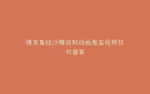 爆笑集结沙雕自制动画鬼畜视频狂欢盛宴