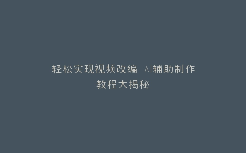 轻松实现视频改编 AI辅助制作教程大揭秘