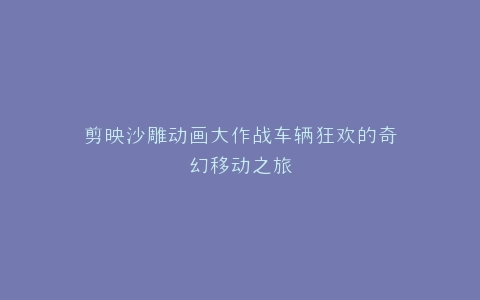 剪映沙雕动画大作战车辆狂欢的奇幻移动之旅