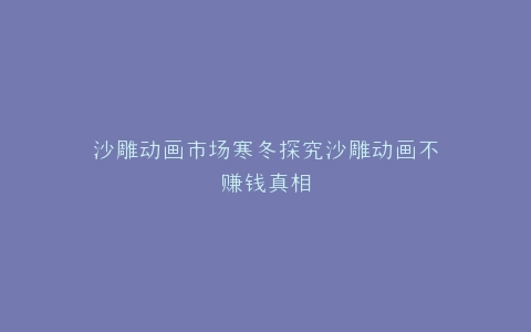 沙雕动画市场寒冬探究沙雕动画不赚钱真相