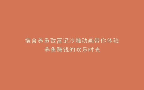 宿舍养鱼致富记沙雕动画带你体验养鱼赚钱的欢乐时光