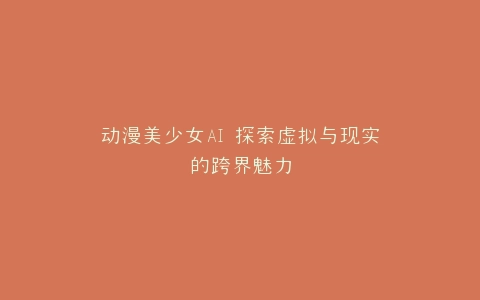 动漫美少女AI 探索虚拟与现实的跨界魅力