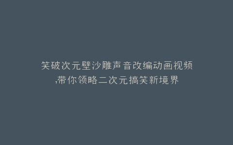 笑破次元壁沙雕声音改编动画视频,带你领略二次元搞笑新境界