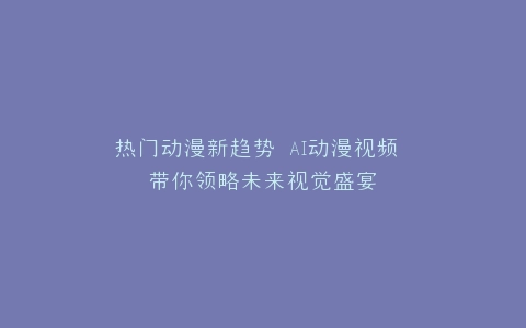热门动漫新趋势 AI动漫视频 带你领略未来视觉盛宴