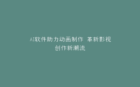 AI软件助力动画制作 革新影视创作新潮流