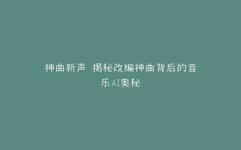 神曲新声 揭秘改编神曲背后的音乐AI奥秘