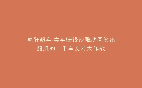 疯狂飙车,卖车赚钱沙雕动画笑出腹肌的二手车交易大作战
