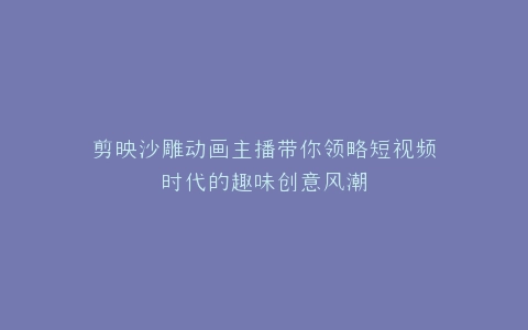 剪映沙雕动画主播带你领略短视频时代的趣味创意风潮