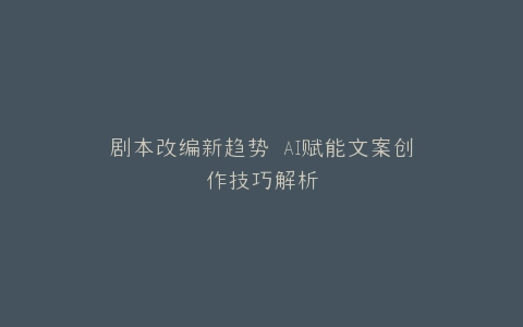 剧本改编新趋势 AI赋能文案创作技巧解析