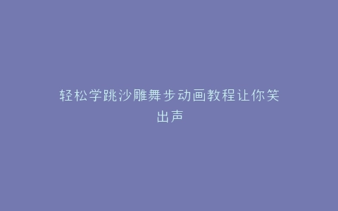 轻松学跳沙雕舞步动画教程让你笑出声