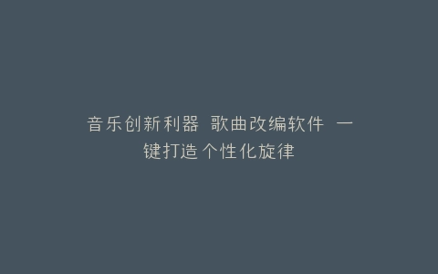 音乐创新利器 歌曲改编软件 一键打造个性化旋律